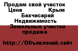 Продам свой участок  › Цена ­ 800 000 - Крым, Бахчисарай Недвижимость » Земельные участки продажа   